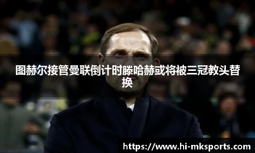 图赫尔接管曼联倒计时滕哈赫或将被三冠教头替换