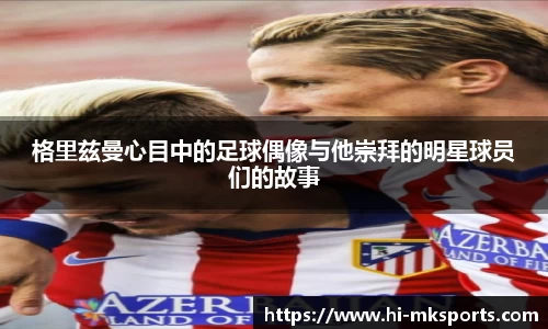 格里兹曼心目中的足球偶像与他崇拜的明星球员们的故事